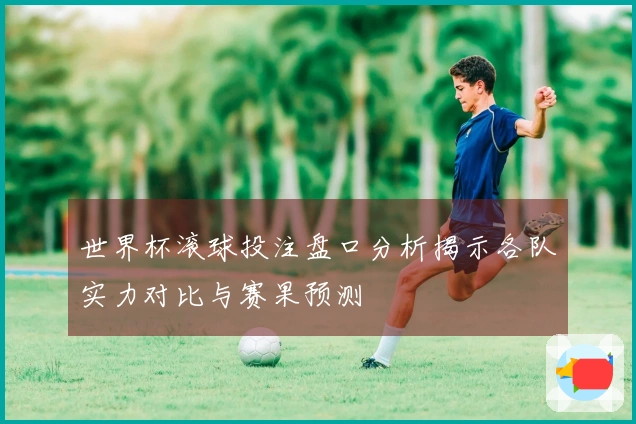 世界杯滚球投注盘口分析揭示各队实力对比与赛果预测